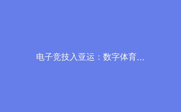 电子竞技入亚运：数字体育新时代的产业变革与文化价值