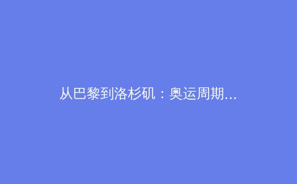 从巴黎到洛杉矶：奥运周期下中国体育的战略转型与人才梯队建设